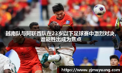 越南队与阿联酋队在23岁以下足球赛中激烈对决，谁能胜出成为焦点